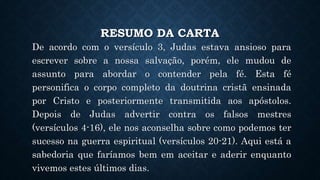 RESUMO DA CARTA
De acordo com o versículo 3, Judas estava ansioso para
escrever sobre a nossa salvação, porém, ele mudou de
assunto para abordar o contender pela fé. Esta fé
personifica o corpo completo da doutrina cristã ensinada
por Cristo e posteriormente transmitida aos apóstolos.
Depois de Judas advertir contra os falsos mestres
(versículos 4-16), ele nos aconselha sobre como podemos ter
sucesso na guerra espiritual (versículos 20-21). Aqui está a
sabedoria que faríamos bem em aceitar e aderir enquanto
vivemos estes últimos dias.
 