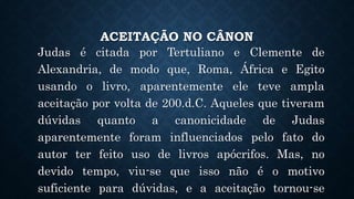 ACEITAÇÃO NO CÂNON
Judas é citada por Tertuliano e Clemente de
Alexandria, de modo que, Roma, África e Egito
usando o livro, aparentemente ele teve ampla
aceitação por volta de 200.d.C. Aqueles que tiveram
dúvidas quanto a canonicidade de Judas
aparentemente foram influenciados pelo fato do
autor ter feito uso de livros apócrifos. Mas, no
devido tempo, viu-se que isso não é o motivo
suficiente para dúvidas, e a aceitação tornou-se
 
