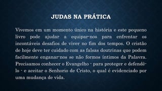 JUDAS NA PRÁTICA
Vivemos em um momento único na história e este pequeno
livro pode ajudar a equipar-nos para enfrentar os
incontáveis desafios de viver no fim dos tempos. O cristão
de hoje deve ter cuidado com as falsas doutrinas que podem
facilmente enganar-nos se não formos íntimos da Palavra.
Precisamos conhecer o Evangelho - para proteger e defendê-
lo - e aceitar o Senhorio de Cristo, o qual é evidenciado por
uma mudança de vida.
 