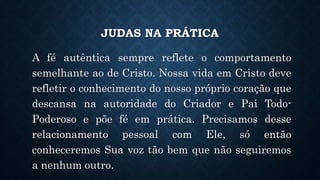 JUDAS NA PRÁTICA
A fé autêntica sempre reflete o comportamento
semelhante ao de Cristo. Nossa vida em Cristo deve
refletir o conhecimento do nosso próprio coração que
descansa na autoridade do Criador e Pai Todo-
Poderoso e põe fé em prática. Precisamos desse
relacionamento pessoal com Ele, só então
conheceremos Sua voz tão bem que não seguiremos
a nenhum outro.
 