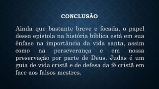 CONCLUSÃO
Ainda que bastante breve e focada, o papel
dessa epístola na história bíblica está em sua
ênfase na importância da vida santa, assim
como na perseverança e em nossa
preservação por parte de Deus. Judas é um
guia de vida cristã e de defesa da fé cristã em
face aos falsos mestres.
 