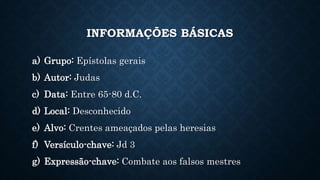 INFORMAÇÕES BÁSICAS
a) Grupo: Epístolas gerais
b) Autor: Judas
c) Data: Entre 65-80 d.C.
d) Local: Desconhecido
e) Alvo: Crentes ameaçados pelas heresias
f) Versículo-chave: Jd 3
g) Expressão-chave: Combate aos falsos mestres
 