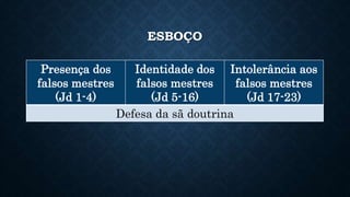 ESBOÇO
Presença dos
falsos mestres
(Jd 1-4)
Identidade dos
falsos mestres
(Jd 5-16)
Intolerância aos
falsos mestres
(Jd 17-23)
Defesa da sã doutrina
 