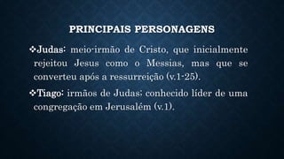 PRINCIPAIS PERSONAGENS
Judas: meio-irmão de Cristo, que inicialmente
rejeitou Jesus como o Messias, mas que se
converteu após a ressurreição (v.1-25).
Tiago: irmãos de Judas; conhecido líder de uma
congregação em Jerusalém (v.1).
 