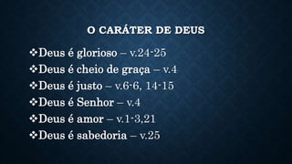 O CARÁTER DE DEUS
Deus é glorioso – v.24-25
Deus é cheio de graça – v.4
Deus é justo – v.6-6, 14-15
Deus é Senhor – v.4
Deus é amor – v.1-3,21
Deus é sabedoria – v.25
 
