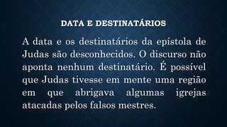 DATA E DESTINATÁRIOS
A data e os destinatários da epístola de
Judas são desconhecidos. O discurso não
aponta nenhum destinatário. É possível
que Judas tivesse em mente uma região
em que abrigava algumas igrejas
atacadas pelos falsos mestres.
 