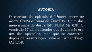 AUTORIA
O escritor da epístola é “Judas, servo de
Jesus Cristo e irmão de Tiago” (v.1), um dos
meio-irmãos de Jesus (Mt 13.55; Mc 6.3). O
versículo 17 dá a entender que Judas não era
um dos apóstolos, mas que se converteu
depois da ressurreição, como seu irmão Tiago
(At 1.14).
 