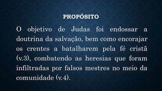 PROPÓSITO
O objetivo de Judas foi endossar a
doutrina da salvação, bem como encorajar
os crentes a batalharem pela fé cristã
(v.3), combatendo as heresias que foram
infiltradas por falsos mestres no meio da
comunidade (v.4).
 