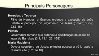 Principais Personagens
• Herodes, o Tetrarca
– Filho de Herodes, o Grande; ordenou a execução de João
Batista e participou do julgamento de Jesus (3.1-20; 9.7-9;
23.6-16)
• Pilatos
–Governador romano que ordenou a crucificação de Jesus no
lugar de Barrabás (3.1; 13.1; 23.1-52)
• Maria Madalena
– Devota seguidora de Jesus; primeira pessoa a vê-lo após a
ressurreição (8.2; 24.10)
 