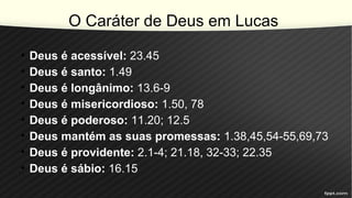 O Caráter de Deus em Lucas
• Deus é acessível: 23.45
• Deus é santo: 1.49
• Deus é longânimo: 13.6-9
• Deus é misericordioso: 1.50, 78
• Deus é poderoso: 11.20; 12.5
• Deus mantém as suas promessas: 1.38,45,54-55,69,73
• Deus é providente: 2.1-4; 21.18, 32-33; 22.35
• Deus é sábio: 16.15
 