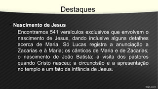 Destaques
• Nascimento de Jesus
– Encontramos 541 versículos exclusivos que envolvem o
nascimento de Jesus, dando inclusive alguns detalhes
acerca de Maria. Só Lucas registra a anunciação a
Zacarias e à Maria; os cânticos de Maria e de Zacarias;
o nascimento de João Batista; a visita dos pastores
quando Cristo nasceu; a circuncisão e a apresentação
no templo e um fato da infância de Jesus.
 