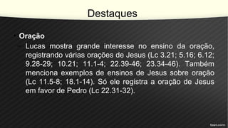 Destaques
• Oração
– Lucas mostra grande interesse no ensino da oração,
registrando várias orações de Jesus (Lc 3.21; 5.16; 6.12;
9.28-29; 10.21; 11.1-4; 22.39-46; 23.34-46). Também
menciona exemplos de ensinos de Jesus sobre oração
(Lc 11.5-8; 18.1-14). Só ele registra a oração de Jesus
em favor de Pedro (Lc 22.31-32).
 