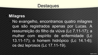 Destaques
• Milagres
– No evangelho, encontramos quatro milagres
que são registrados apenas por Lucas. A
ressurreição do filho da viúva (Lc 7.11-17); a
mulher com espírito de enfermidade (Lc
13.11-17); o homem hidrópico (Lc 14.1-6);
os dez leprosos (Lc 17.11-19).
 