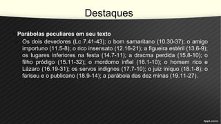 Destaques
• Parábolas peculiares em seu texto
– Os dois devedores (Lc 7.41-43); o bom samaritano (10.30-37); o amigo
importuno (11.5-8); o rico insensato (12.16-21); a figueira estéril (13.6-9);
os lugares inferiores na festa (14.7-11); a dracma perdida (15.8-10); o
filho pródigo (15.11-32); o mordomo infiel (16.1-10); o homem rico e
Lázaro (16.19-31); os servos indignos (17.7-10); o juiz iníquo (18.1-8); o
fariseu e o publicano (18.9-14); a parábola das dez minas (19.11-27).
 