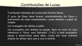 Contribuições de Lucas
• O profundo interesse de Lucas pelo Espírito Santo.
• O povo de Deus deve buscar constantemente em Deus o
suprimento de suas necessidades; Lucas destaca o papel da
oração.
• Um evangelho de cântico e júbilo.
• Um evangelho com ênfase na paixão. Bem no início há uma
referência a “Deus, meu Salvador” (1.47), e este evangelho
passa a desenvolver essa ideia. Lucas tem uma maneira
própria de deixar claro que a cruz é central.
 