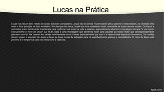 Lucas na Prática
• Lucas nos dá um belo retrato do nosso Salvador compassivo. Jesus não se sentia "incomodado" pelos pobres e necessitados, na verdade, eles
eram o foco principal de Seu ministério. Nos tempos de Jesus, Israel era uma sociedade muito consciente de suas classes sociais. Os fracos e
oprimidos eram literalmente impotentes para melhorar sua sorte na vida e estavam especialmente abertos à mensagem de que "a vós outros
está próximo o reino de Deus" (Lc 10.9). Esta é uma mensagem que devemos levar para aqueles ao nosso redor que desesperadamente
precisam ouvi-la. Até mesmo em países relativamente ricos -- talvez especialmente por isso -- a necessidade espiritual é tremenda. Os cristãos
devem seguir o exemplo de Jesus e levar as boas novas da salvação para os espiritualmente pobres e necessitados. O reino de Deus está
próximo e o tempo fica cada vez mais curto a cada dia.
 