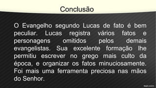 Conclusão
O Evangelho segundo Lucas de fato é bem
peculiar. Lucas registra vários fatos e
personagens omitidos pelos demais
evangelistas. Sua excelente formação lhe
permitiu escrever no grego mais culto da
época, e organizar os fatos minuciosamente.
Foi mais uma ferramenta preciosa nas mãos
do Senhor.
 