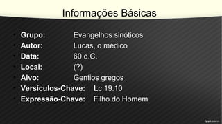 Informações Básicas
• Grupo: Evangelhos sinóticos
• Autor: Lucas, o médico
• Data: 60 d.C.
• Local: (?)
• Alvo: Gentios gregos
• Versículos-Chave: Lc 19.10
• Expressão-Chave: Filho do Homem
 
