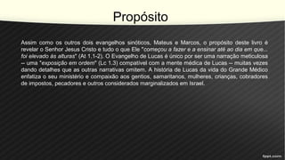 Propósito
Assim como os outros dois evangelhos sinóticos, Mateus e Marcos, o propósito deste livro é
revelar o Senhor Jesus Cristo e tudo o que Ele "começou a fazer e a ensinar até ao dia em que...
foi elevado às alturas" (At 1.1-2). O Evangelho de Lucas é único por ser uma narração meticulosa
-- uma "exposição em ordem" (Lc 1.3) compatível com a mente médica de Lucas -- muitas vezes
dando detalhes que as outras narrativas omitem. A história de Lucas da vida do Grande Médico
enfatiza o seu ministério e compaixão aos gentios, samaritanos, mulheres, crianças, cobradores
de impostos, pecadores e outros considerados marginalizados em Israel.
 