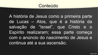 Conteúdo
A história de Jesus como a primeira parte
de Lucas – Atos, que é a história da
salvação de “Israel”, que Cristo e o
Espírito realizaram; essa parte começa
com o anúncio do nascimento de Jesus e
continua até a sua ascensão.
 