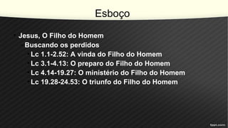 Esboço
• Jesus, O Filho do Homem
–Buscando os perdidos
• Lc 1.1-2.52: A vinda do Filho do Homem
• Lc 3.1-4.13: O preparo do Filho do Homem
• Lc 4.14-19.27: O ministério do Filho do Homem
• Lc 19.28-24.53: O triunfo do Filho do Homem
 