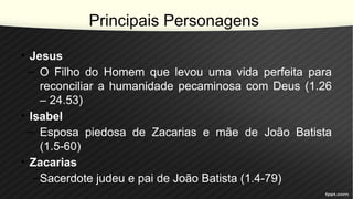Principais Personagens
• Jesus
– O Filho do Homem que levou uma vida perfeita para
reconciliar a humanidade pecaminosa com Deus (1.26
– 24.53)
• Isabel
– Esposa piedosa de Zacarias e mãe de João Batista
(1.5-60)
• Zacarias
–Sacerdote judeu e pai de João Batista (1.4-79)
 