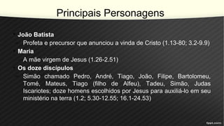 Principais Personagens
• João Batista
– Profeta e precursor que anunciou a vinda de Cristo (1.13-80; 3.2-9.9)
• Maria
–A mãe virgem de Jesus (1.26-2.51)
• Os doze discípulos
– Simão chamado Pedro, André, Tiago, João, Filipe, Bartolomeu,
Tomé, Mateus, Tiago (filho de Alfeu), Tadeu, Simão, Judas
Iscariotes; doze homens escolhidos por Jesus para auxiliá-lo em seu
ministério na terra (1.2; 5.30-12.55; 16.1-24.53)
 