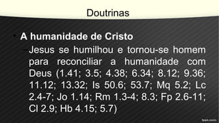 Doutrinas
• A humanidade de Cristo
–Jesus se humilhou e tornou-se homem
para reconciliar a humanidade com
Deus (1.41; 3.5; 4.38; 6.34; 8.12; 9.36;
11.12; 13.32; Is 50.6; 53.7; Mq 5.2; Lc
2.4-7; Jo 1.14; Rm 1.3-4; 8.3; Fp 2.6-11;
Cl 2.9; Hb 4.15; 5.7)
 