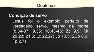 Doutrinas
• Condição de servo
–Jesus foi o exemplo perfeito de
verdadeiro servo, mesmo na morte
(8.34-37; 9.35; 10.43-45; Zc 9.9; Mt
20.28; 21.5; Lc 22.27; Jo 13.5; 2Co 8.9;
Fp 2.7)
 