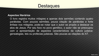 Destaques
• Aspectos literários
– O livro registra muitos milagres e apenas dois sermões contendo quatro
parábolas. Com poucos sermões, pouca citação de parábolas e forte
ênfase nos milagres, pode-se notar que o autor se propôs a destacar os
atos de Jesus. Por seu foco no povo gentílico, o autor não se preocupou
com a apresentação de aspectos característicos da cultura judaica:
genealogias, leis ou profecias judaicas. São poucas as citações do AT.
 