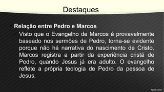 Destaques
• Relação entre Pedro e Marcos
– Visto que o Evangelho de Marcos é provavelmente
baseado nos sermões de Pedro, torna-se evidente
porque não há narrativa do nascimento de Cristo.
Marcos registra a partir da experiência cristã de
Pedro, quando Jesus já era adulto. O evangelho
reflete a própria teologia de Pedro da pessoa de
Jesus.
 