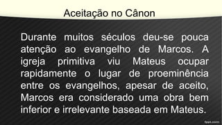 Aceitação no Cânon
Durante muitos séculos deu-se pouca
atenção ao evangelho de Marcos. A
igreja primitiva viu Mateus ocupar
rapidamente o lugar de proeminência
entre os evangelhos, apesar de aceito,
Marcos era considerado uma obra bem
inferior e irrelevante baseada em Mateus.
 