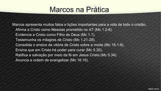 Marcos na Prática
• Marcos apresenta muitos fatos e lições importantes para a vida de todo o cristão.
• Afirma a Cristo como Messias prometido no AT (Mc 1.2-6).
• Evidencia a Cristo como Filho de Deus (Mc 1.1).
• Testemunha os milagres de Cristo (Mc 1.21-28).
• Consolida o ensino da vitória de Cristo sobre a morte (Mc 16.1-8).
• Ensina que em Cristo há poder para curar (Mc 5.30).
• Ratifica a salvação por meio da fé em Jesus Cristo (Mc 5.34).
• Anuncia a ordem de evangelizar (Mc 16.15).
 