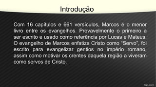 Introdução
Com 16 capítulos e 661 versículos, Marcos é o menor
livro entre os evangelhos. Provavelmente o primeiro a
ser escrito e usado como referência por Lucas e Mateus.
O evangelho de Marcos enfatiza Cristo como “Servo”, foi
escrito para evangelizar gentios no império romano,
assim como motivar os crentes daquela região a viveram
como servos de Cristo.
 