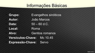 Informações Básicas
• Grupo: Evangelhos sinóticos
• Autor: João Marcos
• Data: 50 – 60 d.C.
• Local: Roma
• Alvo: Gentios romanos
• Versículos-Chave: Mc 10.45
• Expressão-Chave: Servo
 
