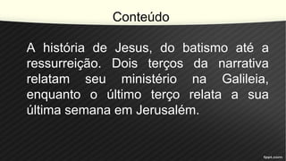 Conteúdo
A história de Jesus, do batismo até a
ressurreição. Dois terços da narrativa
relatam seu ministério na Galileia,
enquanto o último terço relata a sua
última semana em Jerusalém.
 