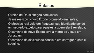 Ênfases
• O reino de Deus chegou com Jesus;
• Jesus realizou o novo Êxodo prometido em Isaías;
• O Messias real veio em fraqueza, sua identidade sendo
um segredo exceto para aqueles a quem ela é revelada;
• O caminho do novo Êxodo leva à morte de Jesus em
Jerusalém;
• O caminho do discipulado consiste em carregar a cruz e
segui-lo.
 
