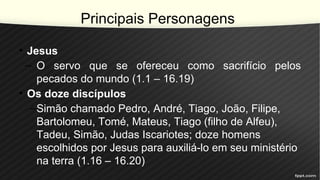 Principais Personagens
• Jesus
– O servo que se ofereceu como sacrifício pelos
pecados do mundo (1.1 – 16.19)
• Os doze discípulos
–Simão chamado Pedro, André, Tiago, João, Filipe,
Bartolomeu, Tomé, Mateus, Tiago (filho de Alfeu),
Tadeu, Simão, Judas Iscariotes; doze homens
escolhidos por Jesus para auxiliá-lo em seu ministério
na terra (1.16 – 16.20)
 