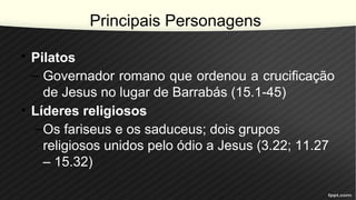 Principais Personagens
• Pilatos
– Governador romano que ordenou a crucificação
de Jesus no lugar de Barrabás (15.1-45)
• Líderes religiosos
–Os fariseus e os saduceus; dois grupos
religiosos unidos pelo ódio a Jesus (3.22; 11.27
– 15.32)
 