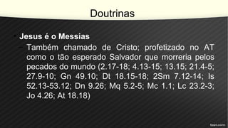 Doutrinas
• Jesus é o Messias
– Também chamado de Cristo; profetizado no AT
como o tão esperado Salvador que morreria pelos
pecados do mundo (2.17-18; 4.13-15; 13.15; 21.4-5;
27.9-10; Gn 49.10; Dt 18.15-18; 2Sm 7.12-14; Is
52.13-53.12; Dn 9.26; Mq 5.2-5; Mc 1.1; Lc 23.2-3;
Jo 4.26; At 18.18)
 