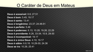O Caráter de Deus em Mateus
• Deus é acessível: 6.6; 27.51
• Deus é bom: 5.45; 19.17
• Deus é santo: 13.41
• Deus é longânimo: 23.37; 24.48-51
• Deus é perfeito: 5.48
• Deus é poderoso: 6.13; 10.28; 19.26; 22.29
• Deus é providente: 6.26, 33-34; 10.9, 29-30
• Deus é incomparável: 19.17
• Deus é o único Deus: 4.10; 19.17
• Deus é sábio: 6.8,18; 10.29-30; 24.36
• Deus se ira: 10.28; 25.41
 