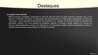 Destaques
• Evengelho dos sermões
– Mateus discute a linhagem, nascimento e início da vida de Cristo nos dois primeiros capítulos. Daí, o livro
discute o ministério de Jesus. As descrições dos ensinamentos de Cristo estão organizadas na forma de
"discursos", como o Sermão da Montanha nos capítulos 5 a 7. Capítulo 10 envolve a missão e propósito dos
discípulos; capítulo 13 é uma coleção de parábolas, capítulo 18 discute a igreja, capítulo 23, começa um
discurso sobre hipocrisia e o futuro. Os capítulos 21 a 27 discutem a prisão, tortura e execução de Jesus. O
capítulo final descreve a ressurreição e a Grande Comissão.
 