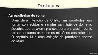 Destaques
• As parábolas do reino
– Uma clara intenção de Cristo, nas parábolas, era
tornar conhecidos e simples os mistérios do reino
àqueles que estavam prontos para ele, assim como
tornar obscuros os mesmos mistérios aos rebeldes.
O capítulo 13 é uma coleção de parábolas acerca
do reino.
 