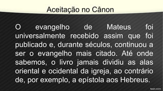 Aceitação no Cânon
O evangelho de Mateus foi
universalmente recebido assim que foi
publicado e, durante séculos, continuou a
ser o evangelho mais citado. Até onde
sabemos, o livro jamais dividiu as alas
oriental e ocidental da igreja, ao contrário
de, por exemplo, a epístola aos Hebreus.
 