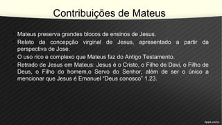Contribuições de Mateus
• Mateus preserva grandes blocos de ensinos de Jesus.
• Relato da concepção virginal de Jesus, apresentado a partir da
perspectiva de José.
• O uso rico e complexo que Mateus faz do Antigo Testamento.
• Retrado de Jesus em Mateus: Jesus é o Cristo, o Filho de Davi, o Filho de
Deus, o Filho do homem,o Servo do Senhor, além de ser o único a
mencionar que Jesus é Emanuel “Deus conosco” 1.23.
 