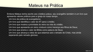 Mateus na Prática
• Embora Mateus tenha escrito aos cristãos judeus, seu evangelho também é um livro que
apresenta valores práticos para a igreja do nosso tempo.
• Um livro de prática de evangelismo;
• Um livro que identifica o valor do AT para o cristão;
• Um livro que mostra a prioridade do reino na vida do cristão;
• Um livro que apresenta um reino vindouro como herança aos filhos de Deus;
• Um livro que ensina o valor da Bíblia como palavra de Deus;
• Um livro que alicerça a ideia de que estamos sob o reinado de Cristo, mas ainda
esperando pelo reinado glorioso.
 
