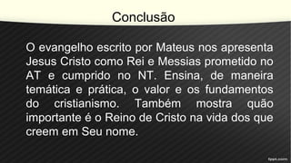 Conclusão
O evangelho escrito por Mateus nos apresenta
Jesus Cristo como Rei e Messias prometido no
AT e cumprido no NT. Ensina, de maneira
temática e prática, o valor e os fundamentos
do cristianismo. Também mostra quão
importante é o Reino de Cristo na vida dos que
creem em Seu nome.
 