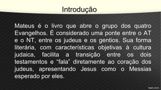 Introdução
Mateus é o livro que abre o grupo dos quatro
Evangelhos. É considerado uma ponte entre o AT
e o NT, entre os judeus e os gentios. Sua forma
literária, com características objetivas à cultura
judaica, facilita a transição entre os dois
testamentos e “fala” diretamente ao coração dos
judeus, apresentando Jesus como o Messias
esperado por eles.
 