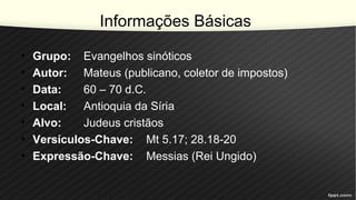 Informações Básicas
• Grupo: Evangelhos sinóticos
• Autor: Mateus (publicano, coletor de impostos)
• Data: 60 – 70 d.C.
• Local: Antioquia da Síria
• Alvo: Judeus cristãos
• Versículos-Chave: Mt 5.17; 28.18-20
• Expressão-Chave: Messias (Rei Ungido)
 
