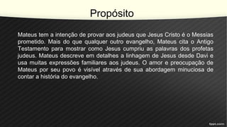 Propósito
Mateus tem a intenção de provar aos judeus que Jesus Cristo é o Messias
prometido. Mais do que qualquer outro evangelho, Mateus cita o Antigo
Testamento para mostrar como Jesus cumpriu as palavras dos profetas
judeus. Mateus descreve em detalhes a linhagem de Jesus desde Davi e
usa muitas expressões familiares aos judeus. O amor e preocupação de
Mateus por seu povo é visível através de sua abordagem minuciosa de
contar a história do evangelho.
 